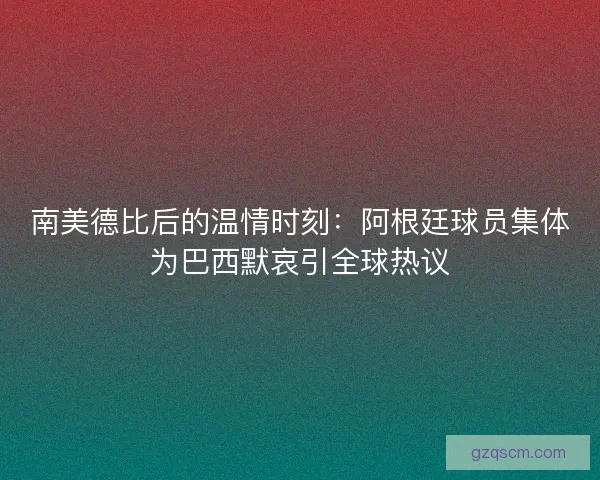 南美德比后的温情时刻：阿根廷球员集体为巴西默哀引全球热议