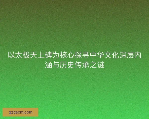 以太极天上碑为核心探寻中华文化深层内涵与历史传承之谜