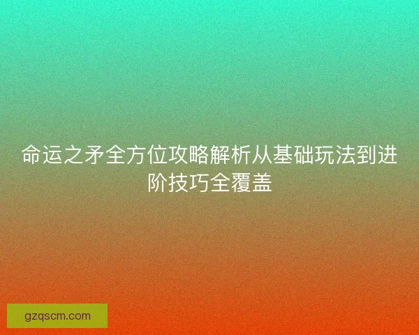 命运之矛全方位攻略解析从基础玩法到进阶技巧全覆盖