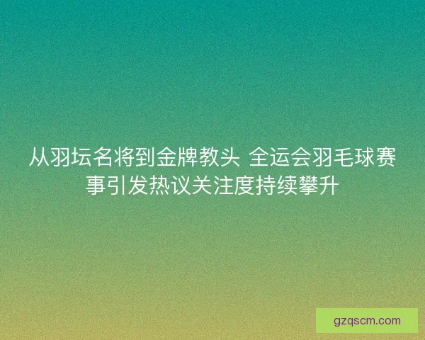 从羽坛名将到金牌教头 全运会羽毛球赛事引发热议关注度持续攀升