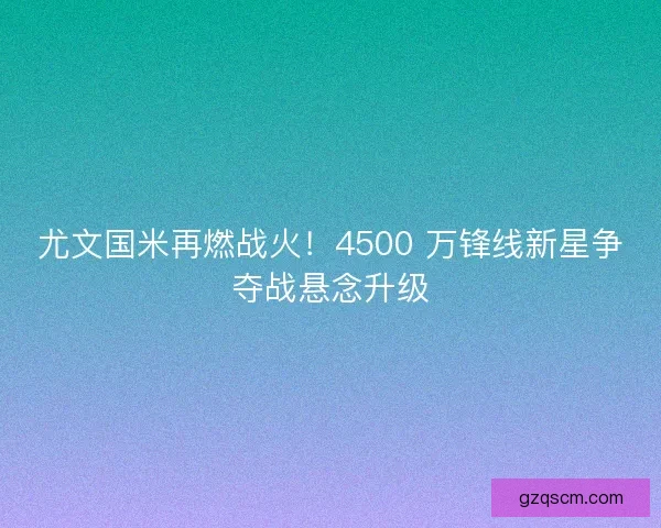 尤文国米再燃战火！4500 万锋线新星争夺战悬念升级
