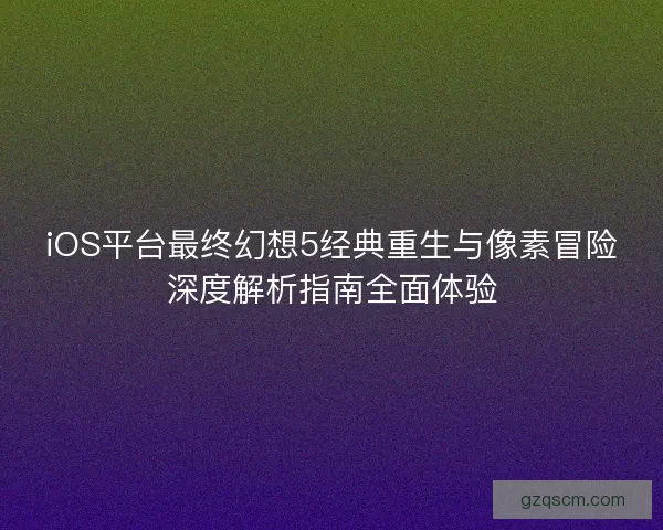 iOS平台最终幻想5经典重生与像素冒险深度解析指南全面体验