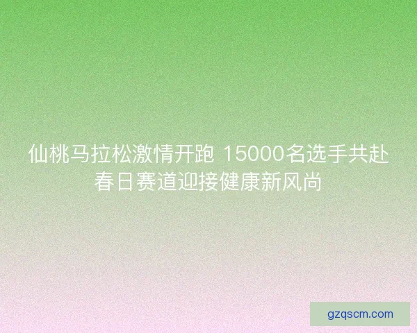 仙桃马拉松激情开跑 15000名选手共赴春日赛道迎接健康新风尚