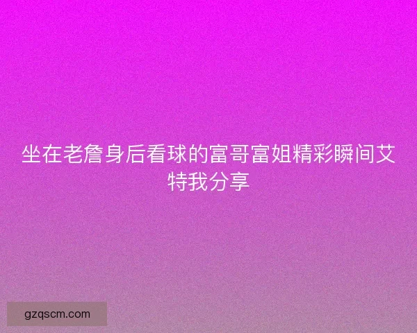 坐在老詹身后看球的富哥富姐精彩瞬间艾特我分享