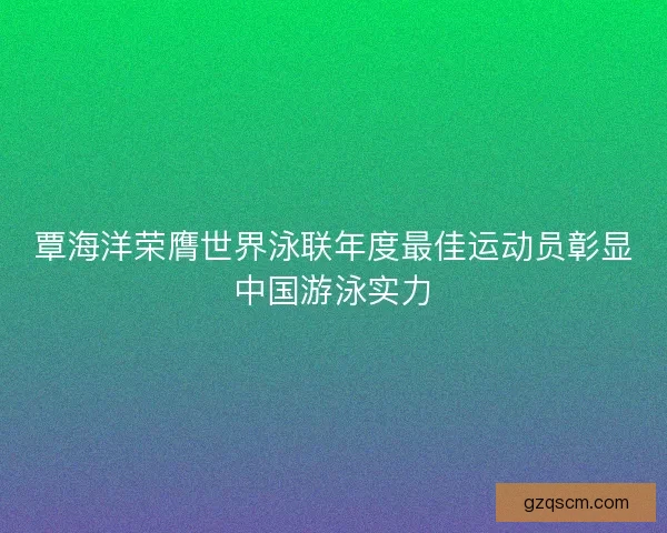 覃海洋荣膺世界泳联年度最佳运动员彰显中国游泳实力
