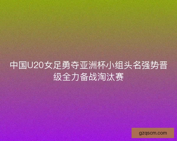 中国U20女足勇夺亚洲杯小组头名强势晋级全力备战淘汰赛