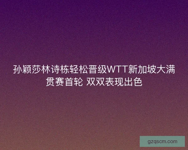孙颖莎林诗栋轻松晋级WTT新加坡大满贯赛首轮 双双表现出色