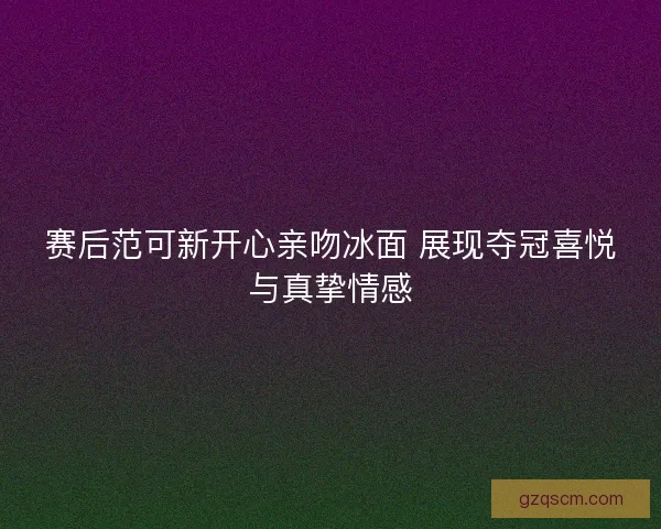 赛后范可新开心亲吻冰面 展现夺冠喜悦与真挚情感