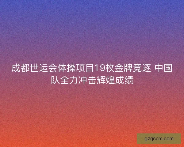 成都世运会体操项目19枚金牌竞逐 中国队全力冲击辉煌成绩
