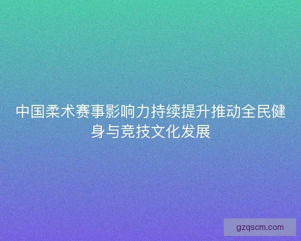 中国柔术赛事影响力持续提升推动全民健身与竞技文化发展