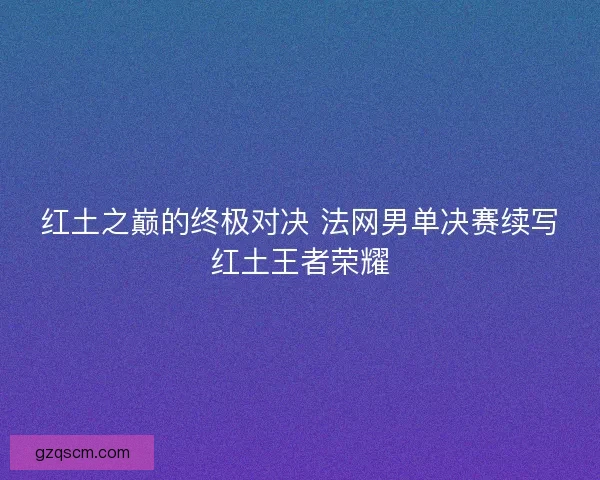 红土之巅的终极对决 法网男单决赛续写红土王者荣耀