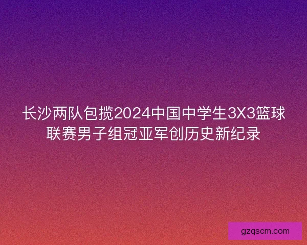 长沙两队包揽2024中国中学生3X3篮球联赛男子组冠亚军创历史新纪录
