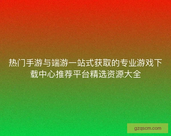 热门手游与端游一站式获取的专业游戏下载中心推荐平台精选资源大全
