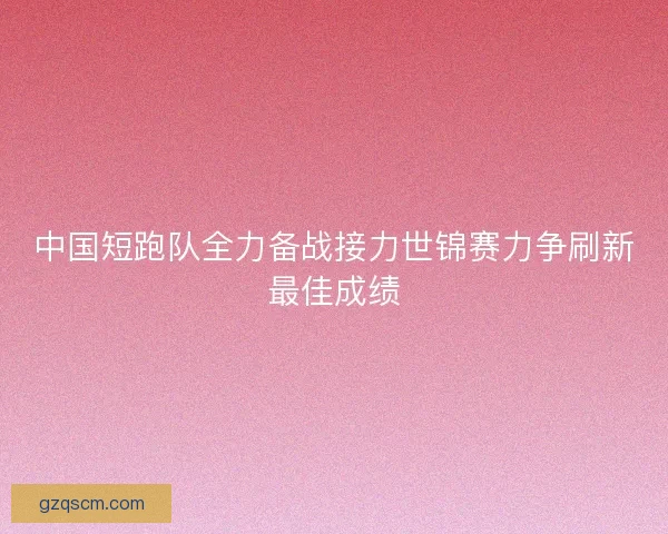 中国短跑队全力备战接力世锦赛力争刷新最佳成绩