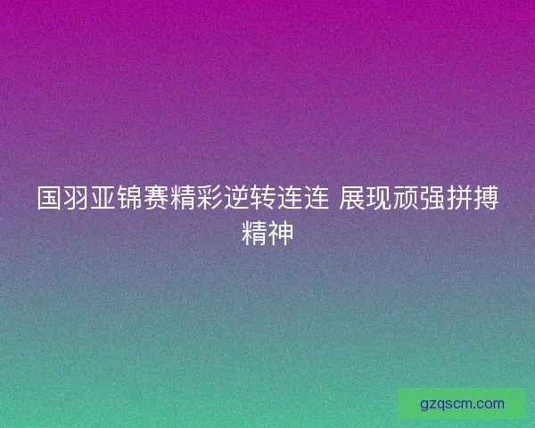 国羽亚锦赛精彩逆转连连 展现顽强拼搏精神