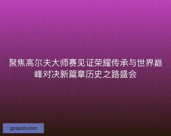 聚焦高尔夫大师赛见证荣耀传承与世界巅峰对决新篇章历史之路盛会